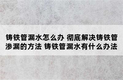 铸铁管漏水怎么办 彻底解决铸铁管渗漏的方法 铸铁管漏水有什么办法